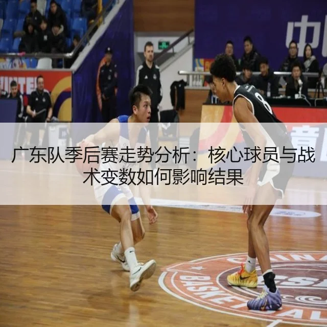 广东队季后赛走势分析：核心球员与战术变数如何影响结果