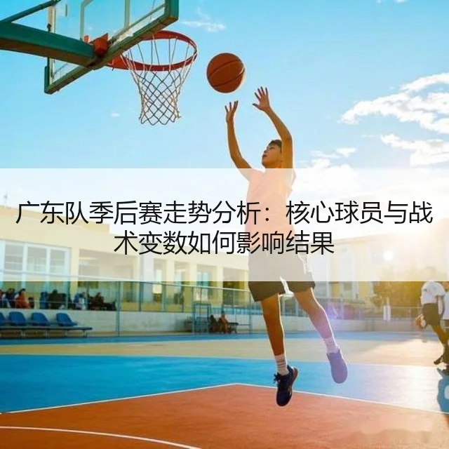 广东队季后赛走势分析：核心球员与战术变数如何影响结果