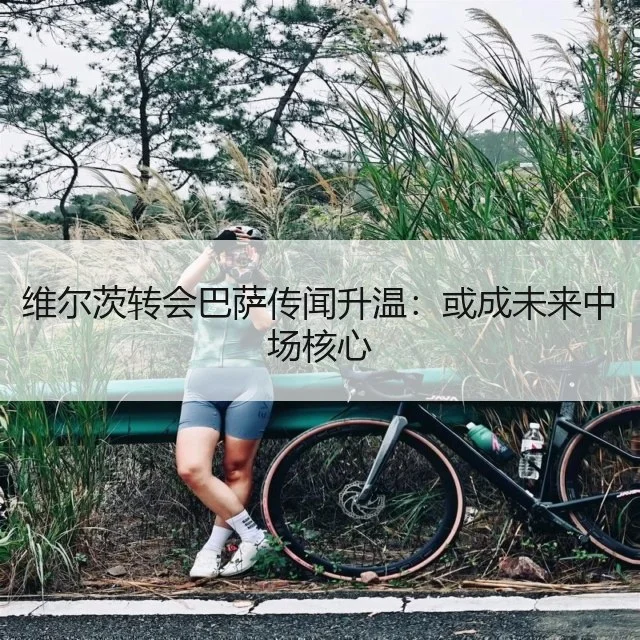 维尔茨转会巴萨传闻升温:或成未来中场核心