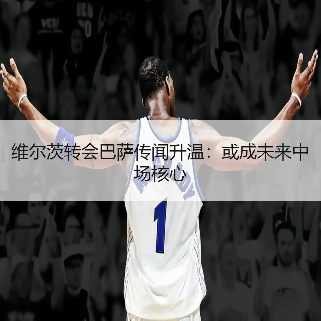 维尔茨转会巴萨传闻升温：或成未来中场核心